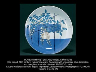 PLATE WITH WISTERIA AND TRELLIS PATTERN
Edo period, 18th century. Nabeshima ware. Porcelain with underglaze blue decoration
and overglaze enamels, diameter 12-3/16" (31 cm).
Kyushu National Museum, Japan. Important Cultural Property. Photographer: FUJIMORI
Takeshi. [Fig. 26-17]
 