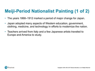 Copyright © 2018, 2014, 2011 Pearson Education, Inc. All Rights Reserved
Meiji-Period Nationalist Painting (1 of 2)
• The years 1868–1912 marked a period of major change for Japan.
• Japan adopted many aspects of Western education, government,
clothing, medicine, and technology in efforts to modernize the nation.
• Teachers arrived from Italy and a few Japanese artists traveled to
Europe and America to study.
 