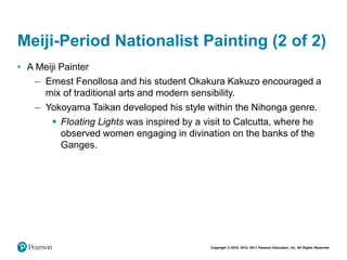 Copyright © 2018, 2014, 2011 Pearson Education, Inc. All Rights Reserved
Meiji-Period Nationalist Painting (2 of 2)
• A Meiji Painter
– Ernest Fenollosa and his student Okakura Kakuzo encouraged a
mix of traditional arts and modern sensibility.
– Yokoyama Taikan developed his style within the Nihonga genre.
 Floating Lights was inspired by a visit to Calcutta, where he
observed women engaging in divination on the banks of the
Ganges.
 