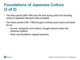 Copyright © 2018, 2014, 2011 Pearson Education, Inc. All Rights Reserved
Foundations of Japanese Culture
(2 of 2)
• The Nara period (645–794) was the time during which the founding
works of Japanese literature were compiled.
• The Heian period (794–1185) brought a refined court culture and taste
for art.
– Its end, marked by civil warfare, brought samurai clans into
factional conflicts.
– Pure Land Buddhism reigned supreme.
 