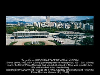 Tange Kenzo HIROSHIMA PEACE MEMORIAL MUSEUM
Showa period, 1955. Main building (center) repaired in Heisei period, 1991. East building
(right), the former Peace Memorial Hall, which first opened in 1955, was rebuilt in June
1994 and attached to the main building.
Designated UNESCO World Heritage site in 1996. Courtesy Tange Kenzo and Hiroshima
Peace Memorial Museum. [Fig. 26-19]
 