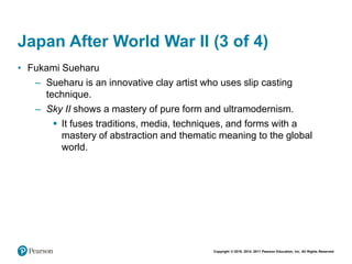 Copyright © 2018, 2014, 2011 Pearson Education, Inc. All Rights Reserved
Japan After World War II (3 of 4)
• Fukami Sueharu
– Sueharu is an innovative clay artist who uses slip casting
technique.
– Sky II shows a mastery of pure form and ultramodernism.
 It fuses traditions, media, techniques, and forms with a
mastery of abstraction and thematic meaning to the global
world.
 