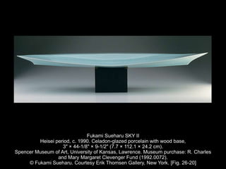 Fukami Sueharu SKY II
Heisei period, c. 1990. Celadon-glazed porcelain with wood base,
3" × 44-1/8" × 9-1/2" (7.7 × 112.1 × 24.2 cm).
Spencer Museum of Art, University of Kansas, Lawrence. Museum purchase: R. Charles
and Mary Margaret Clevenger Fund (1992.0072).
© Fukami Sueharu. Courtesy Erik Thomsen Gallery, New York. [Fig. 26-20]
 