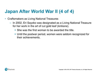 Copyright © 2018, 2014, 2011 Pearson Education, Inc. All Rights Reserved
Japan After World War II (4 of 4)
• Craftsmakers as Living National Treasures
– In 2002, Eri Sayoko was designated as a Living National Treasure
for her work in the art of cut gold leaf (kirikane).
 She was the first woman to be awarded the title.
 Until the postwar period, women were seldom recognized for
their achievements.
 