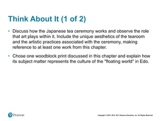 Copyright © 2018, 2014, 2011 Pearson Education, Inc. All Rights Reserved
Think About It (1 of 2)
• Discuss how the Japanese tea ceremony works and observe the role
that art plays within it. Include the unique aesthetics of the tearoom
and the artistic practices associated with the ceremony, making
reference to at least one work from this chapter.
• Chose one woodblock print discussed in this chapter and explain how
its subject matter represents the culture of the "floating world" in Edo.
 