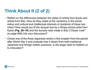 Copyright © 2018, 2014, 2011 Pearson Education, Inc. All Rights Reserved
Think About It (2 of 2)
• Reflect on the differences between the styles of artists from Kyoto and
artists from Edo. How do they relate to the variations in the social
status and cultural and intellectual interests of residents of these two
cities? How would you fit the lacquer box by a Rinpa-school artist from
Kyoto (Fig. 26–10) and the kosode robe made in Edo ("Closer Look"
on page 846) into your discussion?
• Chose one of the three Japanese works in this chapter from the period
after World War II and evaluate how it draws from both traditional
Japanese and foreign artistic practices. Is the larger debt to tradition or
to innovation?
 
