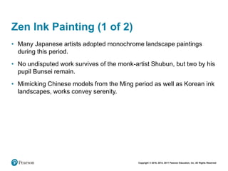 Copyright © 2018, 2014, 2011 Pearson Education, Inc. All Rights Reserved
Zen Ink Painting (1 of 2)
• Many Japanese artists adopted monochrome landscape paintings
during this period.
• No undisputed work survives of the monk-artist Shubun, but two by his
pupil Bunsei remain.
• Mimicking Chinese models from the Ming period as well as Korean ink
landscapes, works convey serenity.
 