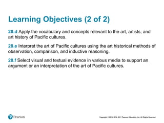 Copyright © 2018, 2014, 2011 Pearson Education, Inc. All Rights Reserved
Learning Objectives (2 of 2)
28.d Apply the vocabulary and concepts relevant to the art, artists, and
art history of Pacific cultures.
28.e Interpret the art of Pacific cultures using the art historical methods of
observation, comparison, and inductive reasoning.
28.f Select visual and textual evidence in various media to support an
argument or an interpretation of the art of Pacific cultures.
 