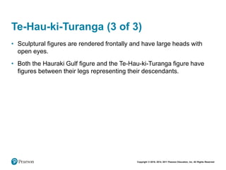 Copyright © 2018, 2014, 2011 Pearson Education, Inc. All Rights Reserved
Te-Hau-ki-Turanga (3 of 3)
• Sculptural figures are rendered frontally and have large heads with
open eyes.
• Both the Hauraki Gulf figure and the Te-Hau-ki-Turanga figure have
figures between their legs representing their descendants.
 