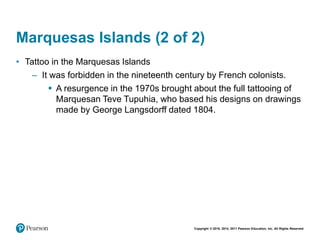 Copyright © 2018, 2014, 2011 Pearson Education, Inc. All Rights Reserved
Marquesas Islands (2 of 2)
• Tattoo in the Marquesas Islands
– It was forbidden in the nineteenth century by French colonists.
 A resurgence in the 1970s brought about the full tattooing of
Marquesan Teve Tupuhia, who based his designs on drawings
made by George Langsdorff dated 1804.
 