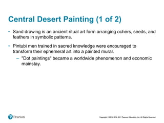 Copyright © 2018, 2014, 2011 Pearson Education, Inc. All Rights Reserved
Central Desert Painting (1 of 2)
• Sand drawing is an ancient ritual art form arranging ochers, seeds, and
feathers in symbolic patterns.
• Pintubi men trained in sacred knowledge were encouraged to
transform their ephemeral art into a painted mural.
– "Dot paintings" became a worldwide phenomenon and economic
mainstay.
 