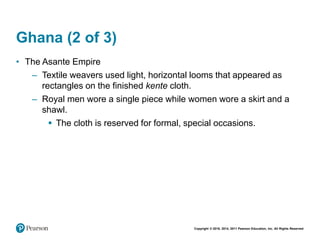 Copyright © 2018, 2014, 2011 Pearson Education, Inc. All Rights Reserved
Ghana (2 of 3)
• The Asante Empire
– Textile weavers used light, horizontal looms that appeared as
rectangles on the finished kente cloth.
– Royal men wore a single piece while women wore a skirt and a
shawl.
 The cloth is reserved for formal, special occasions.
 