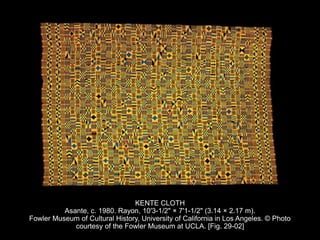 KENTE CLOTH
Asante, c. 1980. Rayon, 10'3-1/2" × 7'1-1/2" (3.14 × 2.17 m).
Fowler Museum of Cultural History, University of California in Los Angeles. © Photo
courtesy of the Fowler Museum at UCLA. [Fig. 29-02]
 