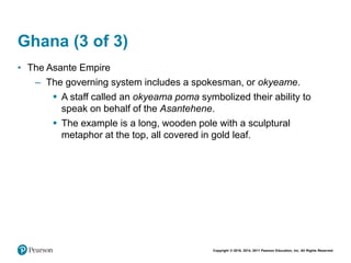 Copyright © 2018, 2014, 2011 Pearson Education, Inc. All Rights Reserved
Ghana (3 of 3)
• The Asante Empire
– The governing system includes a spokesman, or okyeame.
 A staff called an okyeama poma symbolized their ability to
speak on behalf of the Asantehene.
 The example is a long, wooden pole with a sculptural
metaphor at the top, all covered in gold leaf.
 