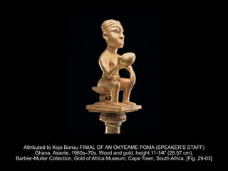 Attributed to Kojo Bonsu FINIAL OF AN OKYEAME POMA (SPEAKER'S STAFF)
Ghana. Asante, 1960s–70s. Wood and gold, height 11-1⁄4″ (28.57 cm).
Barbier-Muller Collection, Gold of Africa Museum, Cape Town, South Africa. [Fig. 29-03]
 