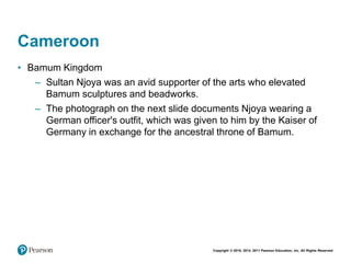 Copyright © 2018, 2014, 2011 Pearson Education, Inc. All Rights Reserved
Cameroon
• Bamum Kingdom
– Sultan Njoya was an avid supporter of the arts who elevated
Bamum sculptures and beadworks.
– The photograph on the next slide documents Njoya wearing a
German officer's outfit, which was given to him by the Kaiser of
Germany in exchange for the ancestral throne of Bamum.
 