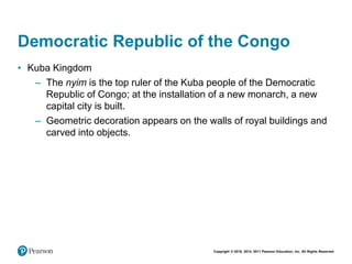 Copyright © 2018, 2014, 2011 Pearson Education, Inc. All Rights Reserved
Democratic Republic of the Congo
• Kuba Kingdom
– The nyim is the top ruler of the Kuba people of the Democratic
Republic of Congo; at the installation of a new monarch, a new
capital city is built.
– Geometric decoration appears on the walls of royal buildings and
carved into objects.
 
