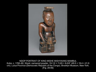 NDOP PORTRAIT OF KING MISHE MISHYAANG MAMBUL
Kuba. c. 1760–80. Wood, camwood powder, 19-1/2 × 7-5/8 × 8-5/8” (49.5 × 19.4 × 21.9
cm). Lulua Province (Democratic Republic of the Congo). Brooklyn Museum, New York.
[Fig. 29-06]
 