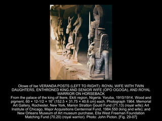 Olowe of Ise VERANDA POSTS (LEFT TO RIGHT): ROYAL WIFE WITH TWIN
DAUGHTERS, ENTHRONED KING AND SENIOR WIFE (OPO OGOGA), AND ROYAL
WARRIOR ON HORSEBACK
From the palace of the king of Ikere, Ekiti region, Nigeria. Yoruba, 1910/1914. Wood and
pigment, 60 × 12-1/2 × 16” (152.5 × 31.75 × 40.6 cm) each. Photograph 1964. Memorial
Art Gallery, Rochester, New York, Marion Stratton Gould Fund (71.13) (royal wife); Art
Institute of Chicago, Major Acquisitions Centennial Fund, 1984.550 (king and wife); and
New Orleans Museum of Art museum purchase, Ella West Freeman Foundation
Matching Fund (70.20) (royal warrior). Photo: John Picton. [Fig. 29-07]
 