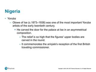 Copyright © 2018, 2014, 2011 Pearson Education, Inc. All Rights Reserved
Nigeria
• Yoruba
– Olowe of Ise (c.1873–1938) was one of the most important Yoruba
artists of the early twentieth century.
 He carved the door for the palace at Ise in an asymmetrical
composition.
– The relief is so high that the figures' upper bodies are
carved in the round.
– It commemorates the arinjale's reception of the first British
traveling commissioner.
 
