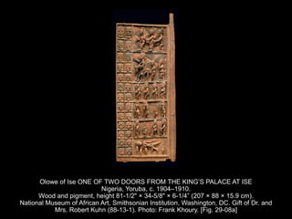 Olowe of Ise ONE OF TWO DOORS FROM THE KING’S PALACE AT ISE
Nigeria, Yoruba, c. 1904–1910.
Wood and pigment, height 81-1/2" × 34-5/8" × 6-1/4” (207 × 88 × 15.9 cm).
National Museum of African Art, Smithsonian Institution, Washington, DC. Gift of Dr. and
Mrs. Robert Kuhn (88-13-1). Photo: Frank Khoury. [Fig. 29-08a]
 