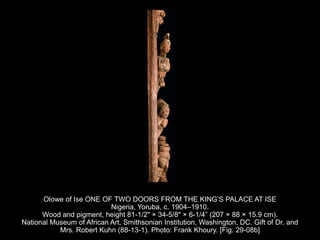 Olowe of Ise ONE OF TWO DOORS FROM THE KING’S PALACE AT ISE
Nigeria, Yoruba, c. 1904–1910.
Wood and pigment, height 81-1/2" × 34-5/8" × 6-1/4” (207 × 88 × 15.9 cm).
National Museum of African Art, Smithsonian Institution, Washington, DC. Gift of Dr. and
Mrs. Robert Kuhn (88-13-1). Photo: Frank Khoury. [Fig. 29-08b]
 