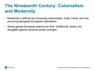 Copyright © 2018, 2014, 2011 Pearson Education, Inc. All Rights Reserved
The Nineteenth Century: Colonialism
and Modernity
• Modernity is defined by increasing urbanization, trade, travel, and war,
occurring alongside European colonialism.
• Artists gained European patrons for their "traditional" works, but
struggled against dynamic power changes.
 