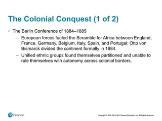 Copyright © 2018, 2014, 2011 Pearson Education, Inc. All Rights Reserved
The Colonial Conquest (1 of 2)
• The Berlin Conference of 1884–1885
– European forces fueled the Scramble for Africa between England,
France, Germany, Belgium, Italy, Spain, and Portugal; Otto von
Bismarck divided the continent formally in 1884.
– Unified ethnic groups found themselves partitioned and unable to
rule themselves with autonomy across colonial borders.
 