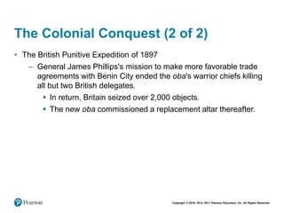 Copyright © 2018, 2014, 2011 Pearson Education, Inc. All Rights Reserved
The Colonial Conquest (2 of 2)
• The British Punitive Expedition of 1897
– General James Phillips's mission to make more favorable trade
agreements with Benin City ended the oba's warrior chiefs killing
all but two British delegates.
 In return, Britain seized over 2,000 objects.
 The new oba commissioned a replacement altar thereafter.
 