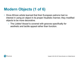 Copyright © 2018, 2014, 2011 Pearson Education, Inc. All Rights Reserved
Modern Objects (1 of 6)
• Once African artists learned that their European patrons had no
interest in using an object in its proper ritualistic manner, they modified
objects to be more decorative.
– The Lidded Vessel is covered with grooves specifically for
aesthetic and tactile appeal rather than function.
 
