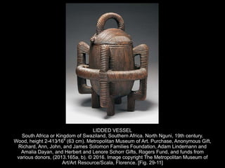 LIDDED VESSEL
South Africa or Kingdom of Swaziland, Southern Africa. North Nguni, 19th century.
Wood, height 2-413⁄16″ (63 cm). Metropolitan Museum of Art. Purchase, Anonymous Gift,
Richard, Ann, John, and James Solomon Families Foundation, Adam Lindemann and
Amalia Dayan, and Herbert and Lenore Schorr Gifts, Rogers Fund, and funds from
various donors, (2013.165a, b). © 2016. Image copyright The Metropolitan Museum of
Art/Art Resource/Scala, Florence. [Fig. 29-11]
 
