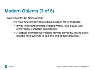 Copyright © 2018, 2014, 2011 Pearson Education, Inc. All Rights Reserved
Modern Objects (3 of 6)
• New Objects: the Nkisi Nkonde
– The Nkisi Nkonde served a judicial function for wrongdoers.
 It was important for small villages whose legal power was
removed by European colonial rule.
 A dispute between two villages may be solved by driving a nail
into the Nkisi Nkonde to seal the end of their argument.
 