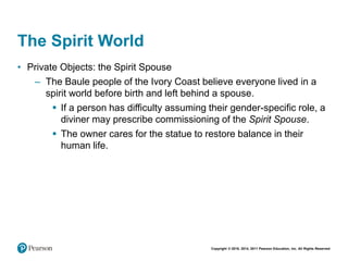 Copyright © 2018, 2014, 2011 Pearson Education, Inc. All Rights Reserved
The Spirit World
• Private Objects: the Spirit Spouse
– The Baule people of the Ivory Coast believe everyone lived in a
spirit world before birth and left behind a spouse.
 If a person has difficulty assuming their gender-specific role, a
diviner may prescribe commissioning of the Spirit Spouse.
 The owner cares for the statue to restore balance in their
human life.
 