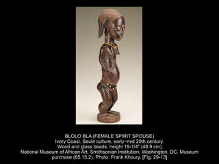 BLOLO BLA (FEMALE SPIRIT SPOUSE)
Ivory Coast. Baule culture, early–mid 20th century.
Wood and glass beads, height 19-1/4" (48.9 cm).
National Museum of African Art, Smithsonian Institution, Washington, DC. Museum
purchase (85.15.2). Photo: Frank Khoury. [Fig. 29-13]
 