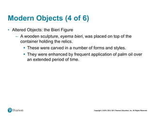 Copyright © 2018, 2014, 2011 Pearson Education, Inc. All Rights Reserved
Modern Objects (4 of 6)
• Altered Objects: the Bieri Figure
– A wooden sculpture, eyema bieri, was placed on top of the
container holding the relics.
 These were carved in a number of forms and styles.
 They were enhanced by frequent application of palm oil over
an extended period of time.
 