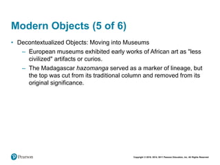 Copyright © 2018, 2014, 2011 Pearson Education, Inc. All Rights Reserved
Modern Objects (5 of 6)
• Decontextualized Objects: Moving into Museums
– European museums exhibited early works of African art as "less
civilized" artifacts or curios.
– The Madagascar hazomanga served as a marker of lineage, but
the top was cut from its traditional column and removed from its
original significance.
 