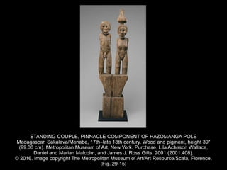 STANDING COUPLE, PINNACLE COMPONENT OF HAZOMANGA POLE
Madagascar. Sakalava/Menabe, 17th–late 18th century. Wood and pigment, height 39″
(99.06 cm). Metropolitan Museum of Art, New York. Purchase, Lila Acheson Wallace,
Daniel and Marian Malcolm, and James J. Ross Gifts, 2001 (2001.408).
© 2016. Image copyright The Metropolitan Museum of Art/Art Resource/Scala, Florence.
[Fig. 29-15]
 