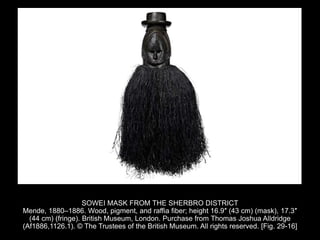SOWEI MASK FROM THE SHERBRO DISTRICT
Mende, 1880–1886. Wood, pigment, and raffia fiber; height 16.9″ (43 cm) (mask), 17.3″
(44 cm) (fringe). British Museum, London. Purchase from Thomas Joshua Alldridge
(Af1886,1126.1). © The Trustees of the British Museum. All rights reserved. [Fig. 29-16]
 