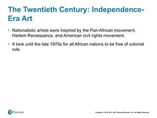 Copyright © 2018, 2014, 2011 Pearson Education, Inc. All Rights Reserved
The Twentieth Century: Independence-
Era Art
• Nationalistic artists were inspired by the Pan-African movement,
Harlem Renaissance, and American civil rights movement.
• It took until the late 1970s for all African nations to be free of colonial
rule.
 