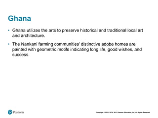 Copyright © 2018, 2014, 2011 Pearson Education, Inc. All Rights Reserved
Ghana
• Ghana utilizes the arts to preserve historical and traditional local art
and architecture.
• The Nankani farming communities' distinctive adobe homes are
painted with geometric motifs indicating long life, good wishes, and
success.
 