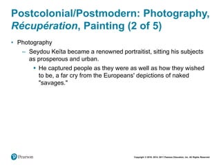 Copyright © 2018, 2014, 2011 Pearson Education, Inc. All Rights Reserved
Postcolonial/Postmodern: Photography,
Récupération, Painting (2 of 5)
• Photography
– Seydou Keïta became a renowned portraitist, sitting his subjects
as prosperous and urban.
 He captured people as they were as well as how they wished
to be, a far cry from the Europeans' depictions of naked
"savages."
 
