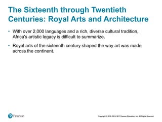 Copyright © 2018, 2014, 2011 Pearson Education, Inc. All Rights Reserved
The Sixteenth through Twentieth
Centuries: Royal Arts and Architecture
• With over 2,000 languages and a rich, diverse cultural tradition,
Africa's artistic legacy is difficult to summarize.
• Royal arts of the sixteenth century shaped the way art was made
across the continent.
 