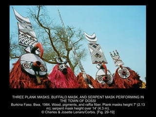 THREE PLANK MASKS, BUFFALO MASK, AND SERPENT MASK PERFORMING IN
THE TOWN OF DOSSI
Burkina Faso. Bwa, 1984. Wood, pigments, and raffia fiber. Plank masks height 7′ (2.13
m); serpent mask height over 14′ (4.3 m).
© Charles & Josette Lenars/Corbis. [Fig. 29-19]
 