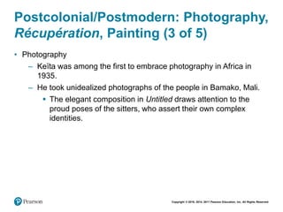 Copyright © 2018, 2014, 2011 Pearson Education, Inc. All Rights Reserved
Postcolonial/Postmodern: Photography,
Récupération, Painting (3 of 5)
• Photography
– Keïta was among the first to embrace photography in Africa in
1935.
– He took unidealized photographs of the people in Bamako, Mali.
 The elegant composition in Untitled draws attention to the
proud poses of the sitters, who assert their own complex
identities.
 