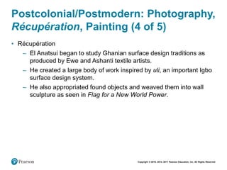 Copyright © 2018, 2014, 2011 Pearson Education, Inc. All Rights Reserved
Postcolonial/Postmodern: Photography,
Récupération, Painting (4 of 5)
• Récupération
– El Anatsui began to study Ghanian surface design traditions as
produced by Ewe and Ashanti textile artists.
– He created a large body of work inspired by uli, an important Igbo
surface design system.
– He also appropriated found objects and weaved them into wall
sculpture as seen in Flag for a New World Power.
 
