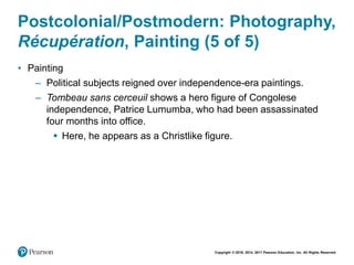 Copyright © 2018, 2014, 2011 Pearson Education, Inc. All Rights Reserved
Postcolonial/Postmodern: Photography,
Récupération, Painting (5 of 5)
• Painting
– Political subjects reigned over independence-era paintings.
– Tombeau sans cerceuil shows a hero figure of Congolese
independence, Patrice Lumumba, who had been assassinated
four months into office.
 Here, he appears as a Christlike figure.
 