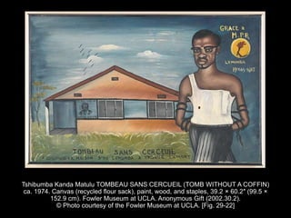 Tshibumba Kanda Matulu TOMBEAU SANS CERCUEIL (TOMB WITHOUT A COFFIN)
ca. 1974. Canvas (recycled flour sack), paint, wood, and staples, 39.2 × 60.2″ (99.5 ×
152.9 cm). Fowler Museum at UCLA. Anonymous Gift (2002.30.2).
© Photo courtesy of the Fowler Museum at UCLA. [Fig. 29-22]
 