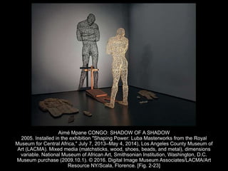 Aimé Mpane CONGO: SHADOW OF A SHADOW
2005. Installed in the exhibition "Shaping Power: Luba Masterworks from the Royal
Museum for Central Africa," July 7, 2013–May 4, 2014), Los Angeles County Museum of
Art (LACMA). Mixed media (matchsticks, wood, shoes, beads, and metal), dimensions
variable. National Museum of African Art, Smithsonian Institution, Washington, D.C.
Museum purchase (2009.10.1). © 2016. Digital Image Museum Associates/LACMA/Art
Resource NY/Scala, Florence. [Fig. 2-23]
 