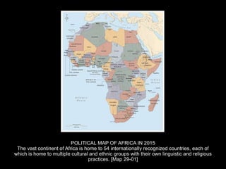 POLITICAL MAP OF AFRICA IN 2015
The vast continent of Africa is home to 54 internationally recognized countries, each of
which is home to multiple cultural and ethnic groups with their own linguistic and religious
practices. [Map 29-01]
 