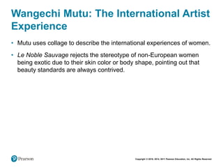Copyright © 2018, 2014, 2011 Pearson Education, Inc. All Rights Reserved
Wangechi Mutu: The International Artist
Experience
• Mutu uses collage to describe the international experiences of women.
• Le Noble Sauvage rejects the stereotype of non-European women
being exotic due to their skin color or body shape, pointing out that
beauty standards are always contrived.
 